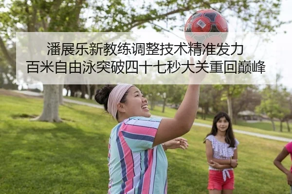 潘展乐新教练调整技术精准发力 百米自由泳突破四十七秒大关重回巅峰
